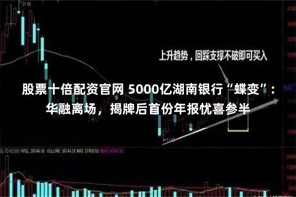 股票十倍配资官网 5000亿湖南银行“蝶变”：华融离场，揭牌后首份年报忧喜参半