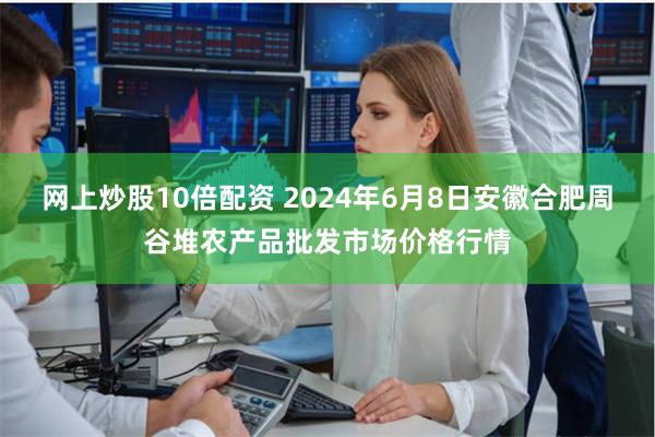 网上炒股10倍配资 2024年6月8日安徽合肥周谷堆农产品批发市场价格行情