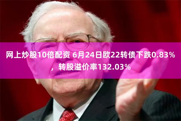 网上炒股10倍配资 6月24日欧22转债下跌0.83%，转股溢价率132.03%