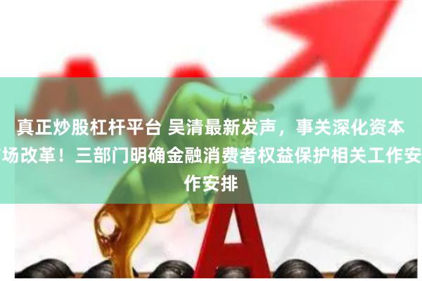 真正炒股杠杆平台 吴清最新发声，事关深化资本市场改革！三部门明确金融消费者权益保护相关工作安排