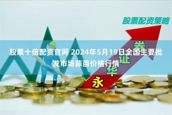 股票十倍配资官网 2024年5月19日全国主要批发市场蒜苗价格行情