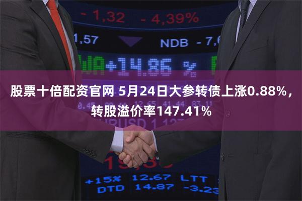 股票十倍配资官网 5月24日大参转债上涨0.88%，转股溢价率147.41%