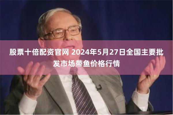 股票十倍配资官网 2024年5月27日全国主要批发市场带鱼价格行情