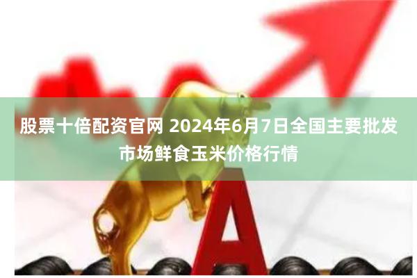 股票十倍配资官网 2024年6月7日全国主要批发市场鲜食玉米价格行情