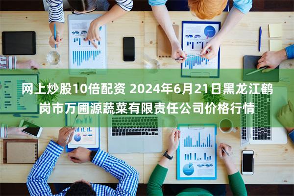 网上炒股10倍配资 2024年6月21日黑龙江鹤岗市万圃源蔬菜有限责任公司价格行情