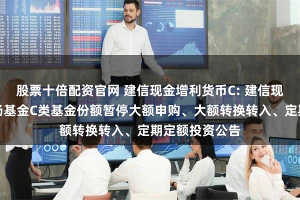 股票十倍配资官网 建信现金增利货币C: 建信现金增利货币市场基金C类基金份额暂停大额申购、大额转换转入、定期定额投资公告