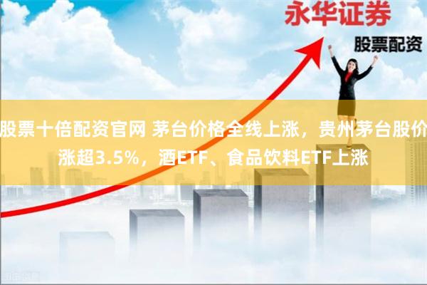 股票十倍配资官网 茅台价格全线上涨，贵州茅台股价涨超3.5%，酒ETF、食品饮料ETF上涨