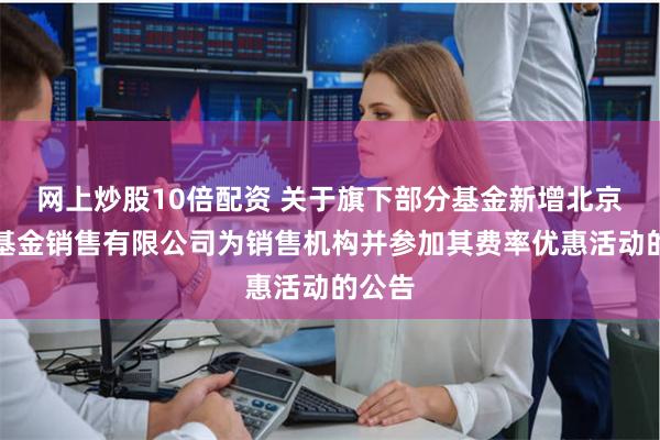 网上炒股10倍配资 关于旗下部分基金新增北京加和基金销售有限公司为销售机构并参加其费率优惠活动的公告