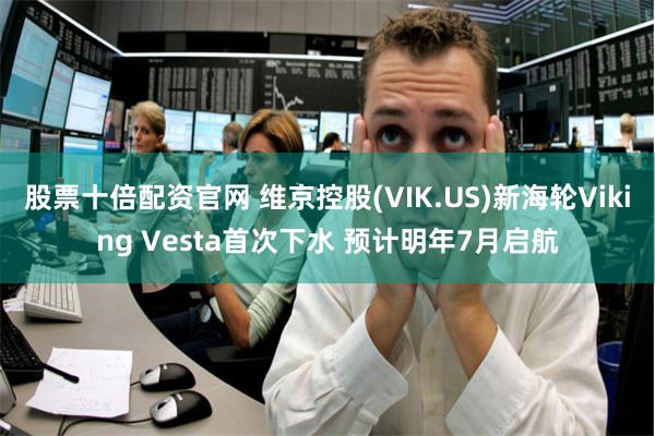 股票十倍配资官网 维京控股(VIK.US)新海轮Viking Vesta首次下水 预计明年7月启航