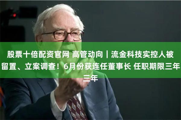 股票十倍配资官网 高管动向｜流金科技实控人被留置、立案调查！6月份获连任董事长 任职期限三年