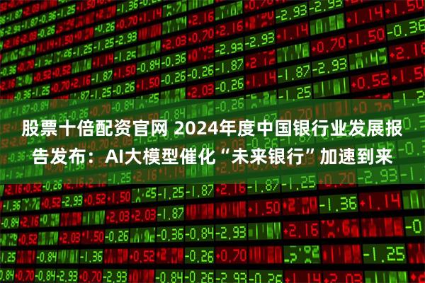 股票十倍配资官网 2024年度中国银行业发展报告发布：AI大模型催化“未来银行”加速到来