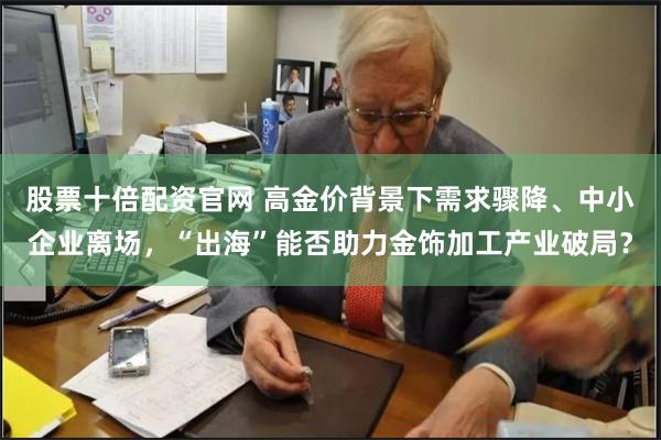 股票十倍配资官网 高金价背景下需求骤降、中小企业离场，“出海”能否助力金饰加工产业破局？