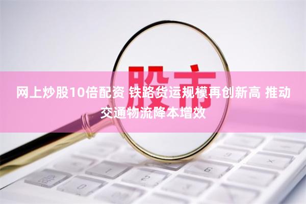 网上炒股10倍配资 铁路货运规模再创新高 推动交通物流降本增效