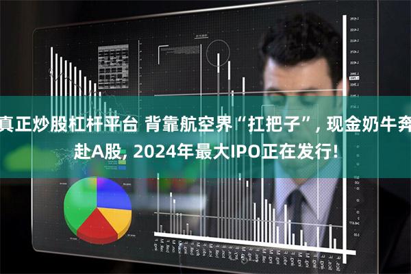 真正炒股杠杆平台 背靠航空界“扛把子”, 现金奶牛奔赴A股, 2024年最大IPO正在发行!