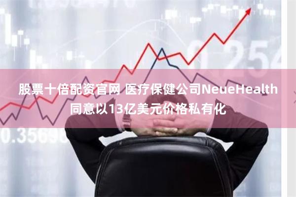 股票十倍配资官网 医疗保健公司NeueHealth同意以13亿美元价格私有化