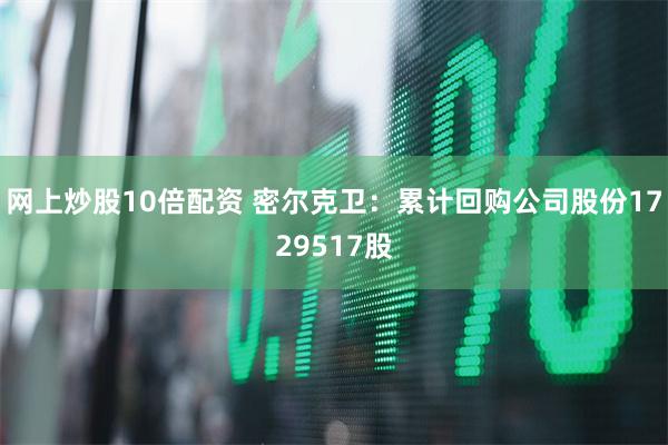 网上炒股10倍配资 密尔克卫：累计回购公司股份1729517股