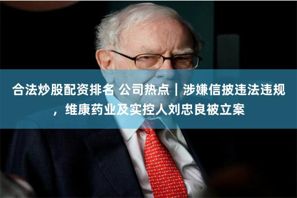合法炒股配资排名 公司热点｜涉嫌信披违法违规，维康药业及实控人刘忠良被立案