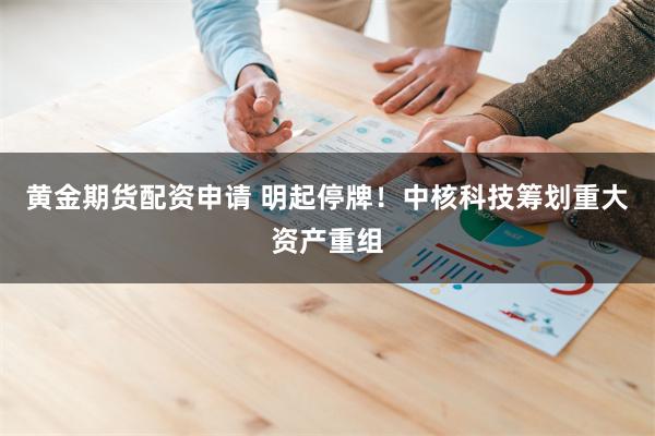 黄金期货配资申请 明起停牌！中核科技筹划重大资产重组