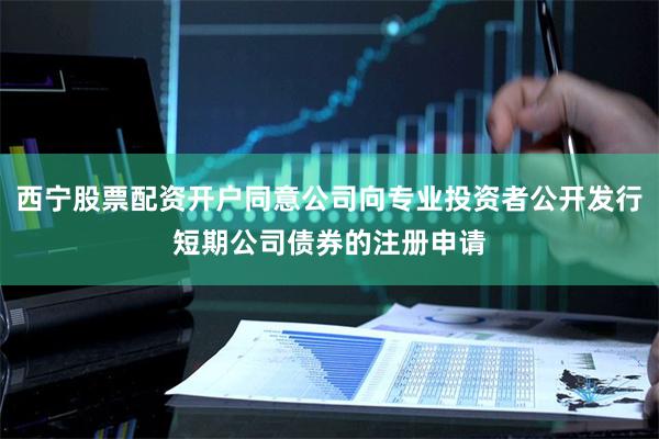 西宁股票配资开户同意公司向专业投资者公开发行短期公司债券的注册申请