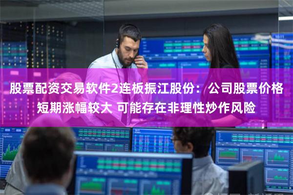 股票配资交易软件2连板振江股份：公司股票价格短期涨幅较大 可能存在非理性炒作风险