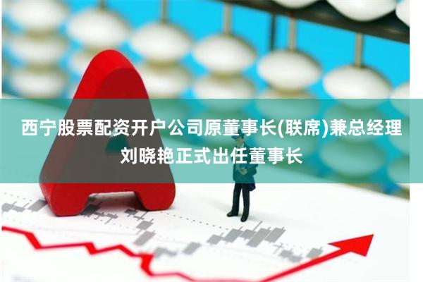 西宁股票配资开户公司原董事长(联席)兼总经理刘晓艳正式出任董事长