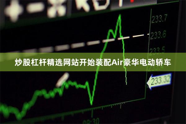 炒股杠杆精选网站开始装配Air豪华电动轿车
