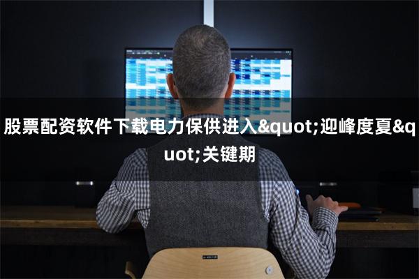 股票配资软件下载电力保供进入&quot;迎峰度夏&quot;关键期